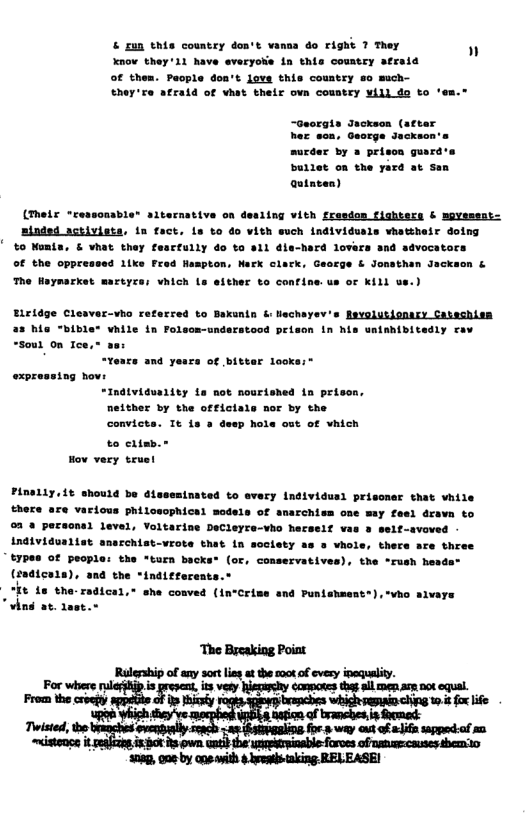 & £un this country don’t vansa do right 7 They Xnow they 11 have everyoks in this country afraid  of thes. Paople don’t love this country 8o much- they’e afraid of vhst their ovn country yill do to ‘em.”  n  -Georgia Jackeon (atter her son, George Jackso  surdar by » prison guard’s bullet on the yard at san Qutacen)  (Their "ressonable” siternative on desiing vith fresdon fighters & mgYessot- minded activists, in fact. is to do vith such individusls vhattheir dotng  %o Womis, & vhat they fescfully do to a1l dla-hard lovars and of the oppressed 1tke  wocatars © Jonsthan Jackeon & The Heymarket mazeyces vhich Ls efther to confine.us o Kill us.)  aty eav  dtviduality ta not nourished in prison, neither by the offictals nor by the convicts. Tt is & deep & of vhien to 1t  Hov very teuet  1e  Pinaliy.it ehould be disseminated to every Individusl prisoner that vhile there are various philosophical models of anarchism one may feel dravm to 03 @ pereonal level, Voltarine DeCleyre-vho hecself vas 3 welf-s Individusiiet anarchist-vrote that in soctety as o vhol t7pes of peoples the turn bac (sa¢ica1a), and the *indiete:  "It is the-r  “vind at. daet.r  ., there ace three (or, conservatives), the “rush heada®  Hcal,* she conved (in“Crime and Punishment®), vho sivars  ‘Tho Becaking Poiat Rulership of any sort i ot the ook ofevesy isqulity. For v i s e 2 ey ey o g A s . From the vty - = 0 o e Tttt o e ey o e way aut of i spped of m 